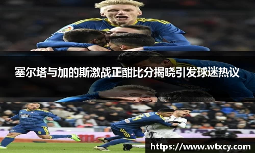 塞尔塔与加的斯激战正酣比分揭晓引发球迷热议